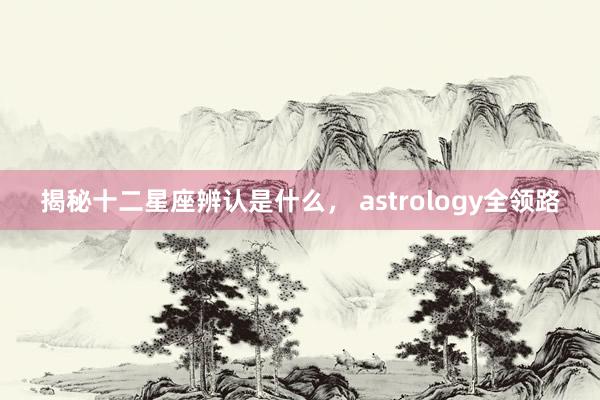 揭秘十二星座辨认是什么， astrology全领路